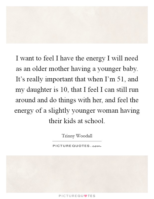 I want to feel I have the energy I will need as an older mother having a younger baby. It's really important that when I'm 51, and my daughter is 10, that I feel I can still run around and do things with her, and feel the energy of a slightly younger woman having their kids at school. Picture Quote #1