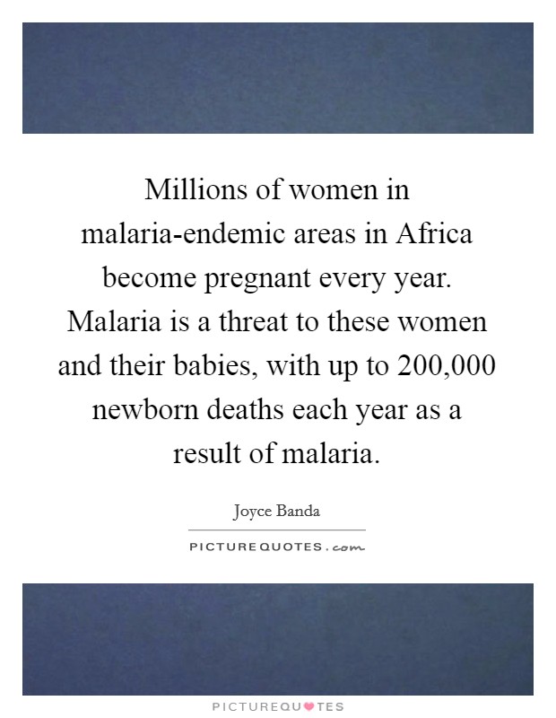 Millions of women in malaria-endemic areas in Africa become pregnant every year. Malaria is a threat to these women and their babies, with up to 200,000 newborn deaths each year as a result of malaria. Picture Quote #1