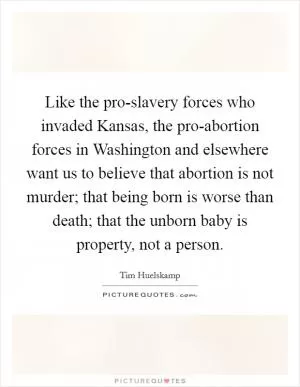 Like the pro-slavery forces who invaded Kansas, the pro-abortion forces in Washington and elsewhere want us to believe that abortion is not murder; that being born is worse than death; that the unborn baby is property, not a person Picture Quote #1