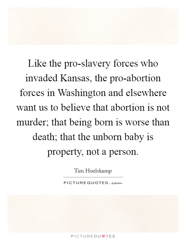 Like the pro-slavery forces who invaded Kansas, the pro-abortion forces in Washington and elsewhere want us to believe that abortion is not murder; that being born is worse than death; that the unborn baby is property, not a person. Picture Quote #1