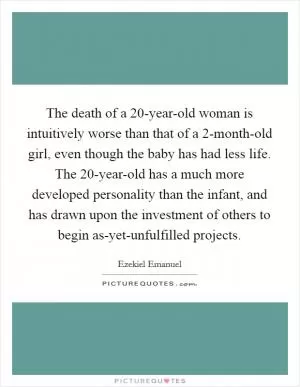 The death of a 20-year-old woman is intuitively worse than that of a 2-month-old girl, even though the baby has had less life. The 20-year-old has a much more developed personality than the infant, and has drawn upon the investment of others to begin as-yet-unfulfilled projects Picture Quote #1