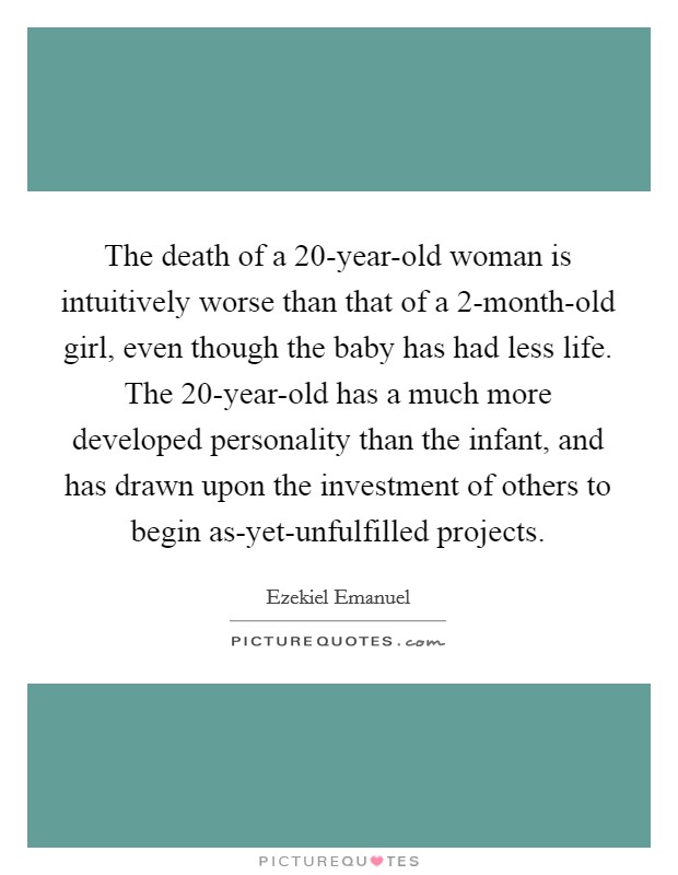 The death of a 20-year-old woman is intuitively worse than that of a 2-month-old girl, even though the baby has had less life. The 20-year-old has a much more developed personality than the infant, and has drawn upon the investment of others to begin as-yet-unfulfilled projects. Picture Quote #1