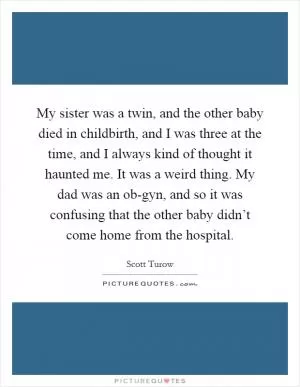My sister was a twin, and the other baby died in childbirth, and I was three at the time, and I always kind of thought it haunted me. It was a weird thing. My dad was an ob-gyn, and so it was confusing that the other baby didn’t come home from the hospital Picture Quote #1