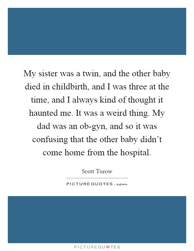 My sister was a twin, and the other baby died in childbirth, and I was three at the time, and I always kind of thought it haunted me. It was a weird thing. My dad was an ob-gyn, and so it was confusing that the other baby didn't come home from the hospital. Picture Quote #1
