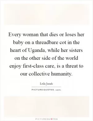 Every woman that dies or loses her baby on a threadbare cot in the heart of Uganda, while her sisters on the other side of the world enjoy first-class care, is a threat to our collective humanity Picture Quote #1
