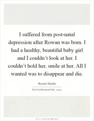 I suffered from post-natal depression after Rowan was born. I had a healthy, beautiful baby girl and I couldn’t look at her. I couldn’t hold her, smile at her. All I wanted was to disappear and die Picture Quote #1