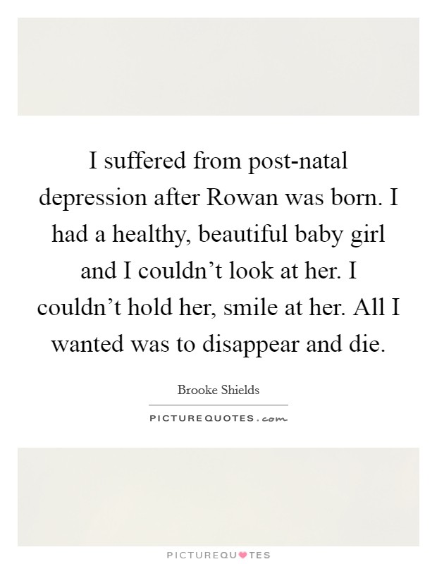 I suffered from post-natal depression after Rowan was born. I had a healthy, beautiful baby girl and I couldn't look at her. I couldn't hold her, smile at her. All I wanted was to disappear and die. Picture Quote #1