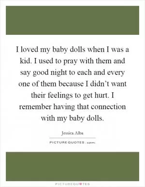 I loved my baby dolls when I was a kid. I used to pray with them and say good night to each and every one of them because I didn’t want their feelings to get hurt. I remember having that connection with my baby dolls Picture Quote #1