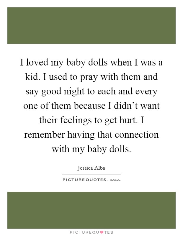 I loved my baby dolls when I was a kid. I used to pray with them and say good night to each and every one of them because I didn't want their feelings to get hurt. I remember having that connection with my baby dolls. Picture Quote #1