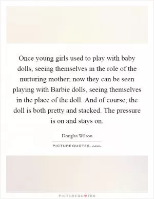 Once young girls used to play with baby dolls, seeing themselves in the role of the nurturing mother; now they can be seen playing with Barbie dolls, seeing themselves in the place of the doll. And of course, the doll is both pretty and stacked. The pressure is on and stays on Picture Quote #1