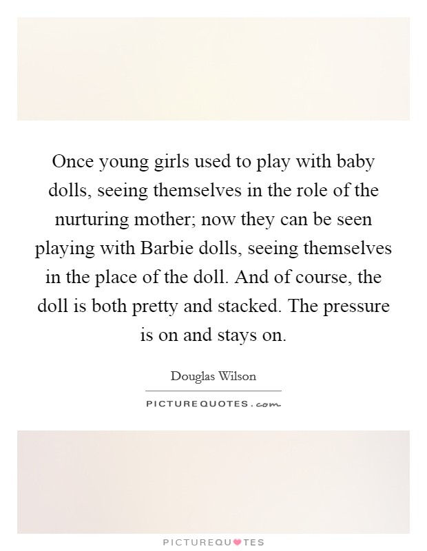 Once young girls used to play with baby dolls, seeing themselves in the role of the nurturing mother; now they can be seen playing with Barbie dolls, seeing themselves in the place of the doll. And of course, the doll is both pretty and stacked. The pressure is on and stays on. Picture Quote #1