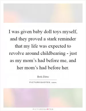 I was given baby doll toys myself, and they proved a stark reminder that my life was expected to revolve around childbearing - just as my mom’s had before me, and her mom’s had before her Picture Quote #1
