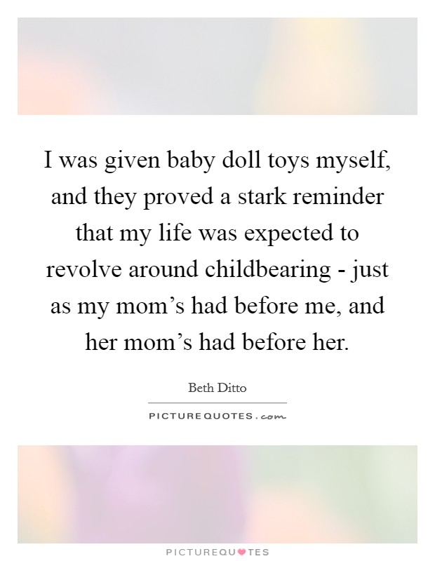 I was given baby doll toys myself, and they proved a stark reminder that my life was expected to revolve around childbearing - just as my mom's had before me, and her mom's had before her. Picture Quote #1