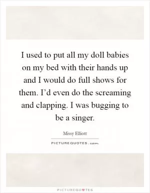 I used to put all my doll babies on my bed with their hands up and I would do full shows for them. I’d even do the screaming and clapping. I was bugging to be a singer Picture Quote #1
