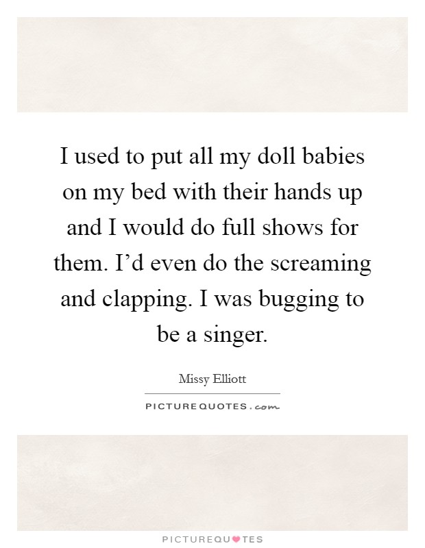 I used to put all my doll babies on my bed with their hands up and I would do full shows for them. I'd even do the screaming and clapping. I was bugging to be a singer. Picture Quote #1
