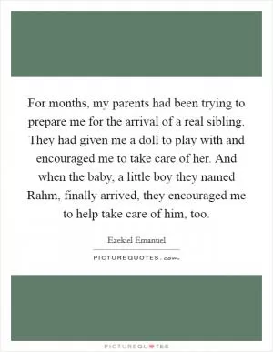 For months, my parents had been trying to prepare me for the arrival of a real sibling. They had given me a doll to play with and encouraged me to take care of her. And when the baby, a little boy they named Rahm, finally arrived, they encouraged me to help take care of him, too Picture Quote #1