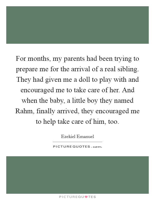 For months, my parents had been trying to prepare me for the arrival of a real sibling. They had given me a doll to play with and encouraged me to take care of her. And when the baby, a little boy they named Rahm, finally arrived, they encouraged me to help take care of him, too. Picture Quote #1