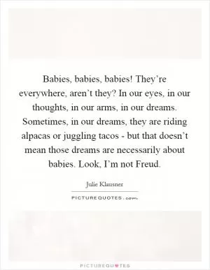 Babies, babies, babies! They’re everywhere, aren’t they? In our eyes, in our thoughts, in our arms, in our dreams. Sometimes, in our dreams, they are riding alpacas or juggling tacos - but that doesn’t mean those dreams are necessarily about babies. Look, I’m not Freud Picture Quote #1