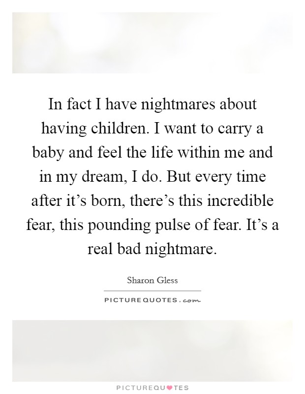 In fact I have nightmares about having children. I want to carry a baby and feel the life within me and in my dream, I do. But every time after it's born, there's this incredible fear, this pounding pulse of fear. It's a real bad nightmare. Picture Quote #1