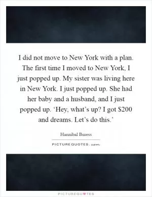 I did not move to New York with a plan. The first time I moved to New York, I just popped up. My sister was living here in New York. I just popped up. She had her baby and a husband, and I just popped up. ‘Hey, what’s up? I got $200 and dreams. Let’s do this.’ Picture Quote #1