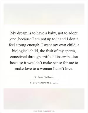 My dream is to have a baby, not to adopt one, because I am not up to it and I don’t feel strong enough. I want my own child, a biological child, the fruit of my sperm, conceived through artificial insemination because it wouldn’t make sense for me to make love to a woman I don’t love Picture Quote #1