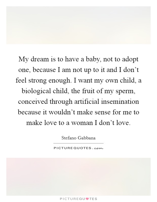 My dream is to have a baby, not to adopt one, because I am not up to it and I don't feel strong enough. I want my own child, a biological child, the fruit of my sperm, conceived through artificial insemination because it wouldn't make sense for me to make love to a woman I don't love. Picture Quote #1