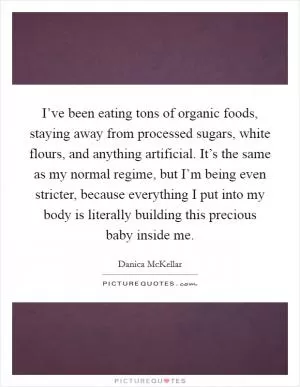 I’ve been eating tons of organic foods, staying away from processed sugars, white flours, and anything artificial. It’s the same as my normal regime, but I’m being even stricter, because everything I put into my body is literally building this precious baby inside me Picture Quote #1