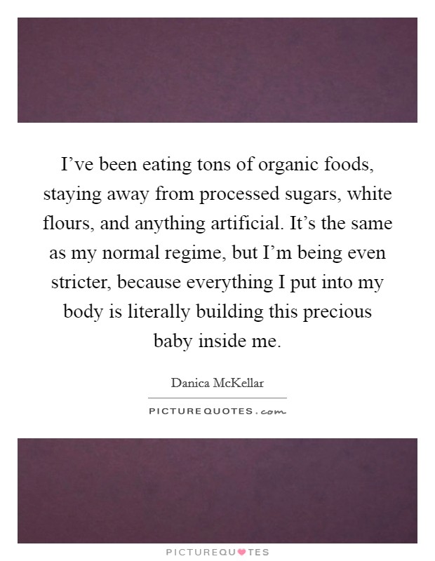 I've been eating tons of organic foods, staying away from processed sugars, white flours, and anything artificial. It's the same as my normal regime, but I'm being even stricter, because everything I put into my body is literally building this precious baby inside me. Picture Quote #1