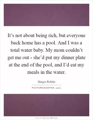 It’s not about being rich, but everyone back home has a pool. And I was a total water baby. My mom couldn’t get me out - she’d put my dinner plate at the end of the pool, and I’d eat my meals in the water Picture Quote #1