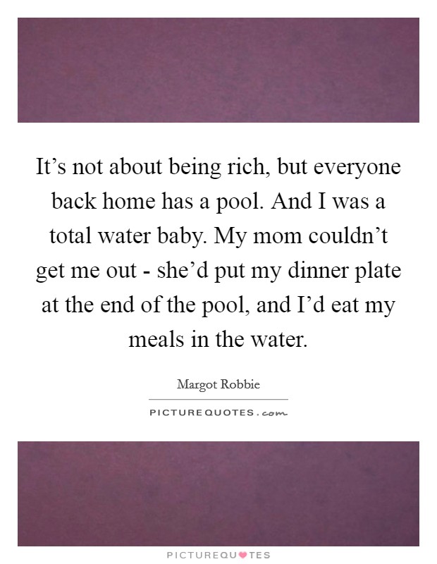 It's not about being rich, but everyone back home has a pool. And I was a total water baby. My mom couldn't get me out - she'd put my dinner plate at the end of the pool, and I'd eat my meals in the water. Picture Quote #1