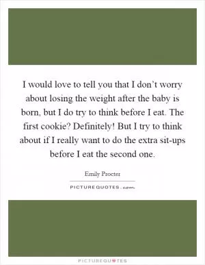 I would love to tell you that I don’t worry about losing the weight after the baby is born, but I do try to think before I eat. The first cookie? Definitely! But I try to think about if I really want to do the extra sit-ups before I eat the second one Picture Quote #1