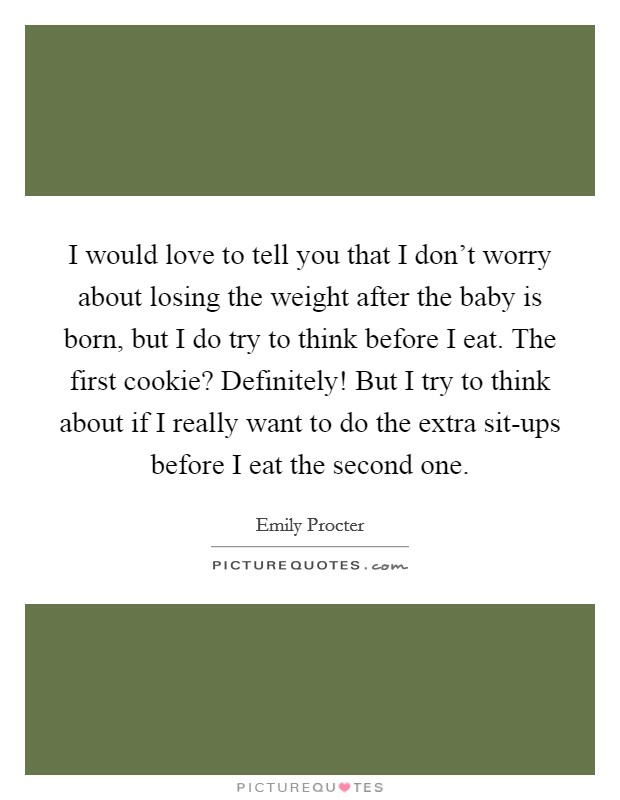 I would love to tell you that I don't worry about losing the weight after the baby is born, but I do try to think before I eat. The first cookie? Definitely! But I try to think about if I really want to do the extra sit-ups before I eat the second one. Picture Quote #1
