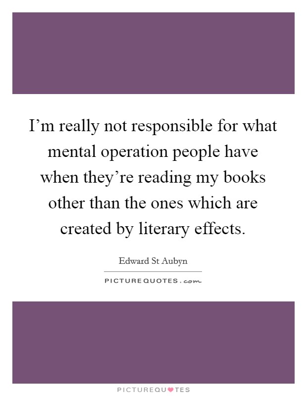 I'm really not responsible for what mental operation people have when they're reading my books other than the ones which are created by literary effects. Picture Quote #1