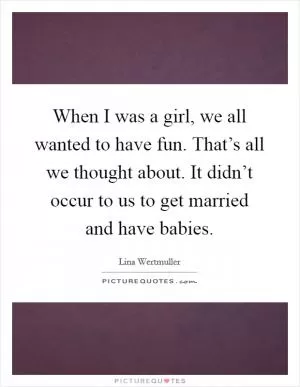 When I was a girl, we all wanted to have fun. That’s all we thought about. It didn’t occur to us to get married and have babies Picture Quote #1