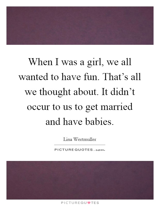 When I was a girl, we all wanted to have fun. That's all we thought about. It didn't occur to us to get married and have babies. Picture Quote #1