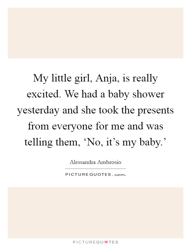 My little girl, Anja, is really excited. We had a baby shower yesterday and she took the presents from everyone for me and was telling them, ‘No, it's my baby.' Picture Quote #1