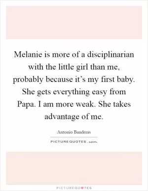 Melanie is more of a disciplinarian with the little girl than me, probably because it’s my first baby. She gets everything easy from Papa. I am more weak. She takes advantage of me Picture Quote #1