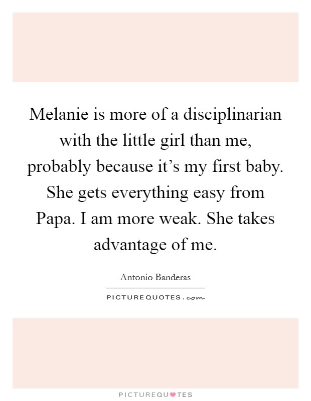 Melanie is more of a disciplinarian with the little girl than me, probably because it's my first baby. She gets everything easy from Papa. I am more weak. She takes advantage of me. Picture Quote #1
