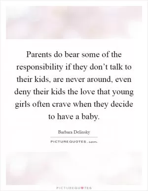 Parents do bear some of the responsibility if they don’t talk to their kids, are never around, even deny their kids the love that young girls often crave when they decide to have a baby Picture Quote #1