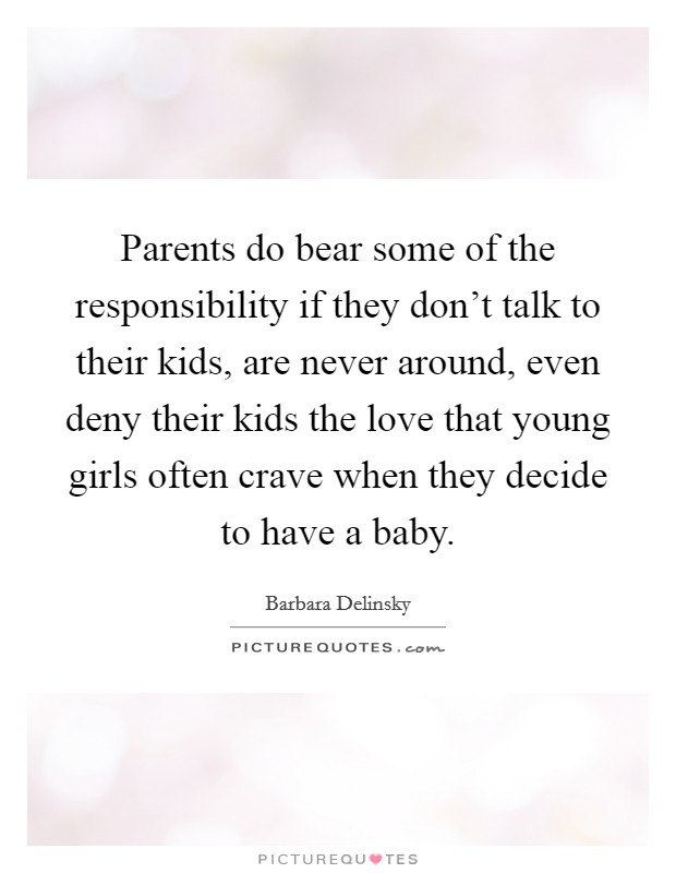 Parents do bear some of the responsibility if they don't talk to their kids, are never around, even deny their kids the love that young girls often crave when they decide to have a baby. Picture Quote #1