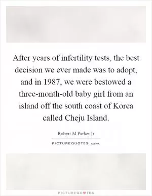 After years of infertility tests, the best decision we ever made was to adopt, and in 1987, we were bestowed a three-month-old baby girl from an island off the south coast of Korea called Cheju Island Picture Quote #1