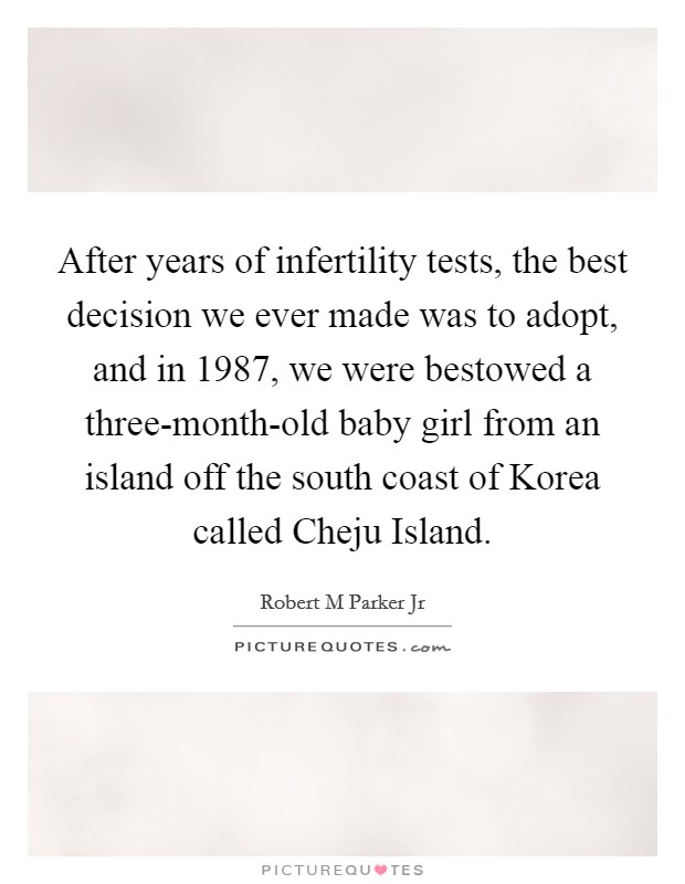 After years of infertility tests, the best decision we ever made was to adopt, and in 1987, we were bestowed a three-month-old baby girl from an island off the south coast of Korea called Cheju Island. Picture Quote #1