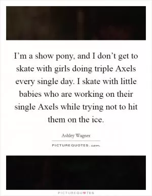 I’m a show pony, and I don’t get to skate with girls doing triple Axels every single day. I skate with little babies who are working on their single Axels while trying not to hit them on the ice Picture Quote #1
