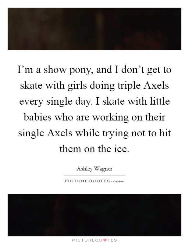 I'm a show pony, and I don't get to skate with girls doing triple Axels every single day. I skate with little babies who are working on their single Axels while trying not to hit them on the ice. Picture Quote #1
