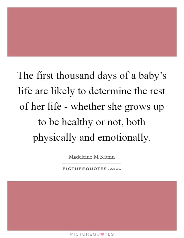 The first thousand days of a baby's life are likely to determine the rest of her life - whether she grows up to be healthy or not, both physically and emotionally. Picture Quote #1