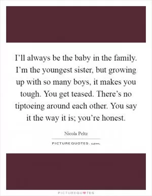 I’ll always be the baby in the family. I’m the youngest sister, but growing up with so many boys, it makes you tough. You get teased. There’s no tiptoeing around each other. You say it the way it is; you’re honest Picture Quote #1