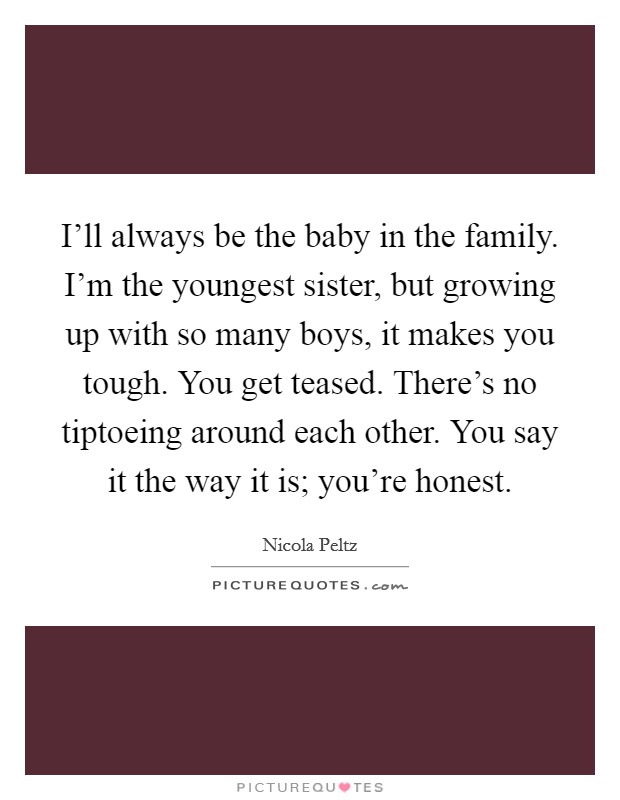 I'll always be the baby in the family. I'm the youngest sister, but growing up with so many boys, it makes you tough. You get teased. There's no tiptoeing around each other. You say it the way it is; you're honest. Picture Quote #1