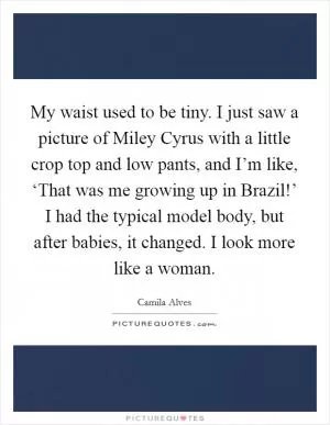 My waist used to be tiny. I just saw a picture of Miley Cyrus with a little crop top and low pants, and I’m like, ‘That was me growing up in Brazil!’ I had the typical model body, but after babies, it changed. I look more like a woman Picture Quote #1