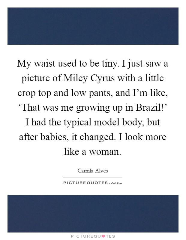 My waist used to be tiny. I just saw a picture of Miley Cyrus with a little crop top and low pants, and I'm like, ‘That was me growing up in Brazil!' I had the typical model body, but after babies, it changed. I look more like a woman. Picture Quote #1