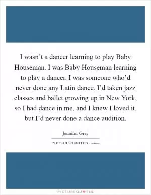 I wasn’t a dancer learning to play Baby Houseman. I was Baby Houseman learning to play a dancer. I was someone who’d never done any Latin dance. I’d taken jazz classes and ballet growing up in New York, so I had dance in me, and I knew I loved it, but I’d never done a dance audition Picture Quote #1